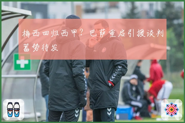 梅西回归西甲？巴萨重启引援谈判蓄势待发