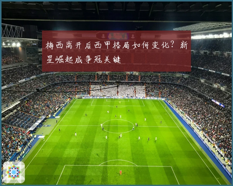梅西离开后西甲格局如何变化？新星崛起成争冠关键