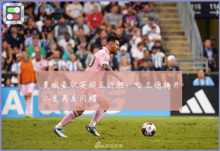 曼城豪取英超五连胜，哈兰德梅开二度再度闪耀