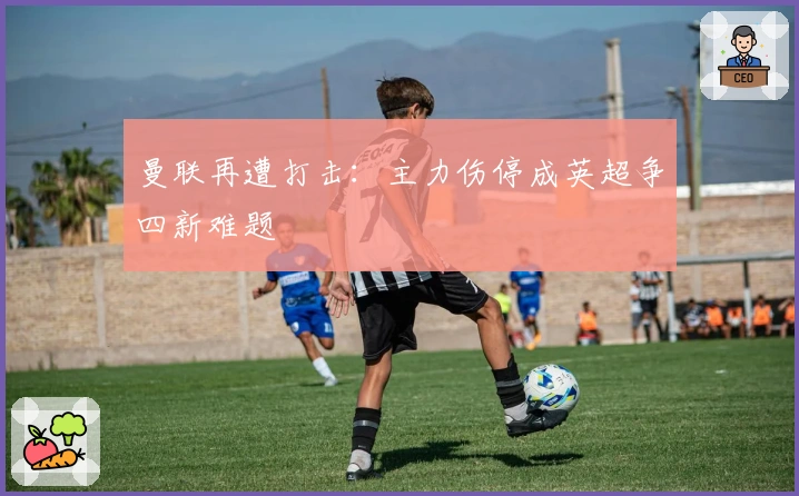 曼联再遭打击：主力伤停成英超争四新难题