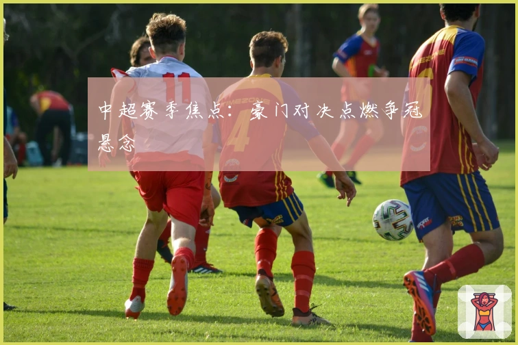 中超赛季焦点：豪门对决点燃争冠悬念