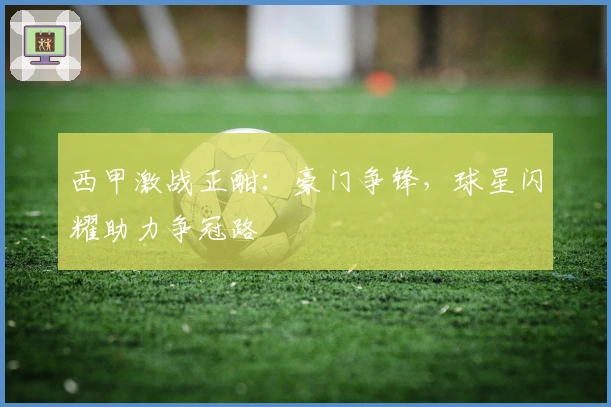 西甲激战正酣：豪门争锋，球星闪耀助力争冠路