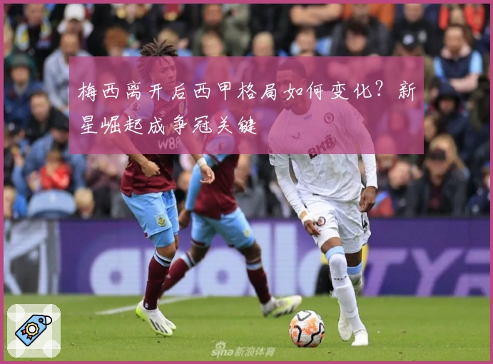 梅西离开后西甲格局如何变化？新星崛起成争冠关键